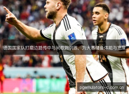 德国国家队打磨边路传中与间歇跑训练，为大赛储备体能与宽度